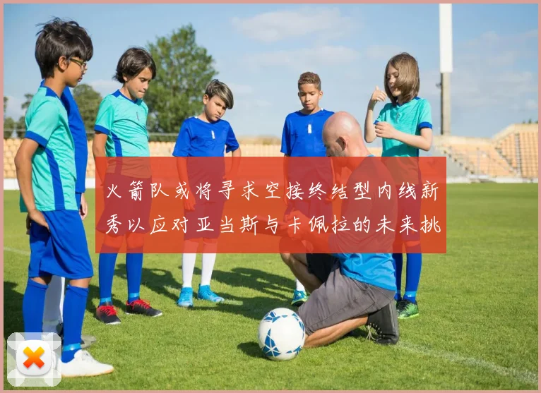 火箭队或将寻求空接终结型内线新秀以应对亚当斯与卡佩拉的未来挑战