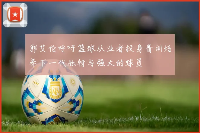郭艾伦呼吁篮球从业者投身青训培养下一代独特与强大的球员