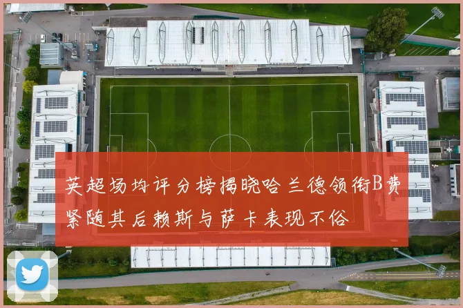 英超场均评分榜揭晓哈兰德领衔B费紧随其后赖斯与萨卡表现不俗