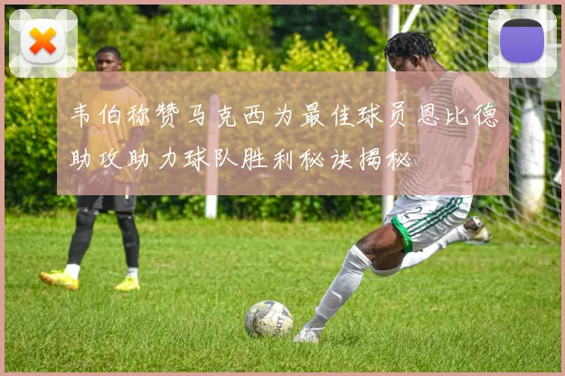 韦伯称赞马克西为最佳球员恩比德助攻助力球队胜利秘诀揭秘