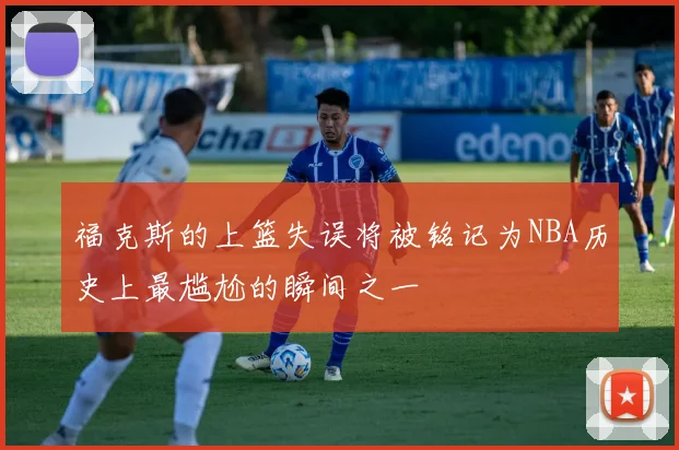 福克斯的上篮失误将被铭记为NBA历史上最尴尬的瞬间之一