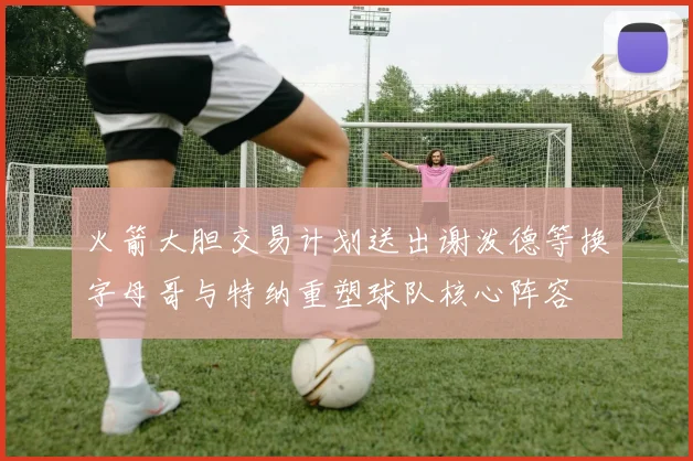 火箭大胆交易计划送出谢泼德等换字母哥与特纳重塑球队核心阵容