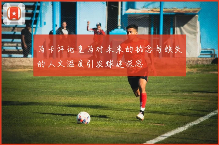 马卡评论皇马对未来的执念与缺失的人文温度引发球迷深思