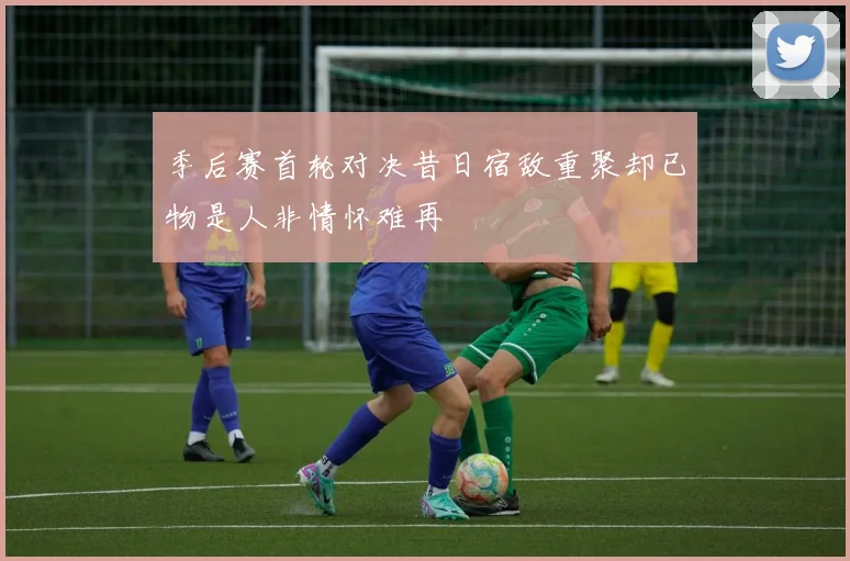 季后赛首轮对决昔日宿敌重聚却已物是人非情怀难再