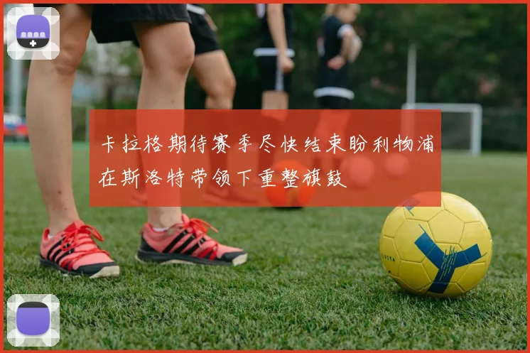 卡拉格期待赛季尽快结束盼利物浦在斯洛特带领下重整旗鼓