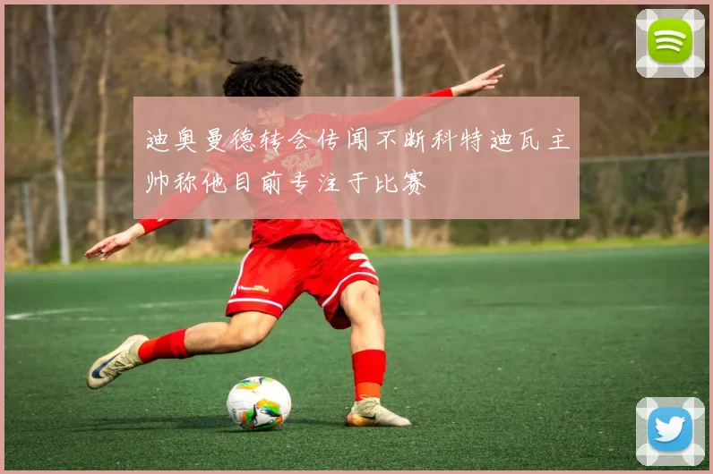 迪奥曼德转会传闻不断科特迪瓦主帅称他目前专注于比赛
