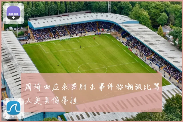 周琦回应米罗肘击事件称嘲讽比骂人更具侮辱性