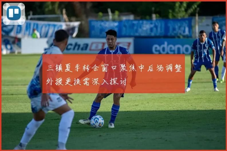 三镇夏季转会窗口聚焦中后场调整外援更换需深入探讨