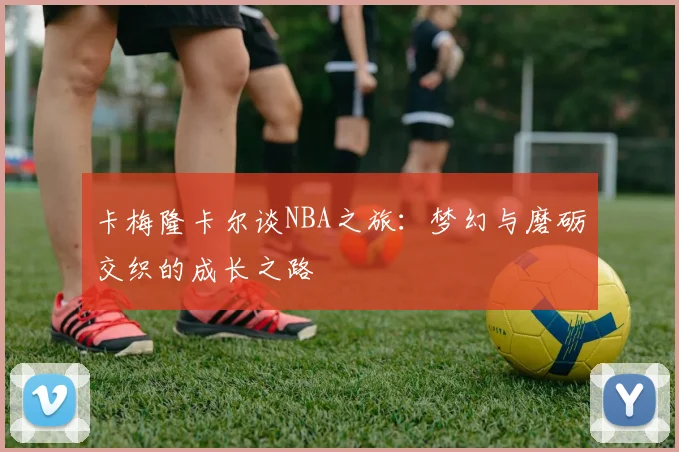卡梅隆卡尔谈NBA之旅：梦幻与磨砺交织的成长之路