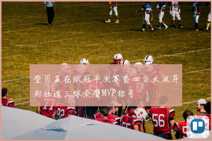 登贝莱在欧冠半决赛首回合大放异彩独造三球荣膺MVP称号