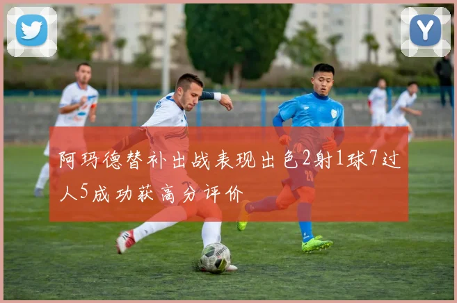 阿玛德替补出战表现出色2射1球7过人5成功获高分评价