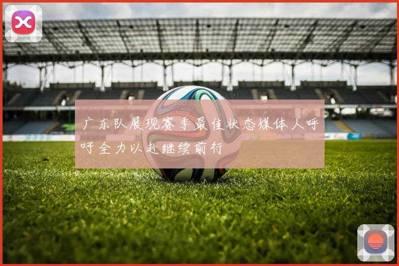 广东队展现赛季最佳状态媒体人呼吁全力以赴继续前行