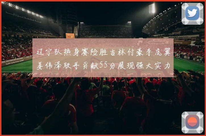 辽宁队热身赛险胜吉林付豪李虎翼姜伟泽联手贡献55分展现强大实力