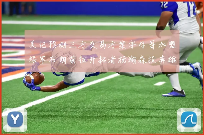 美记预测三方交易方案字母哥加盟绿军布朗前往开拓者杨瀚森投奔雄鹿