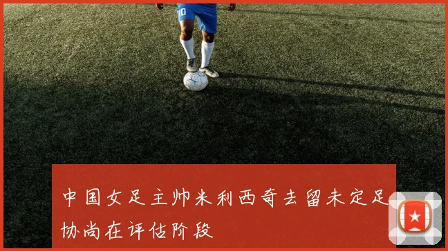 中国女足主帅米利西奇去留未定足协尚在评估阶段