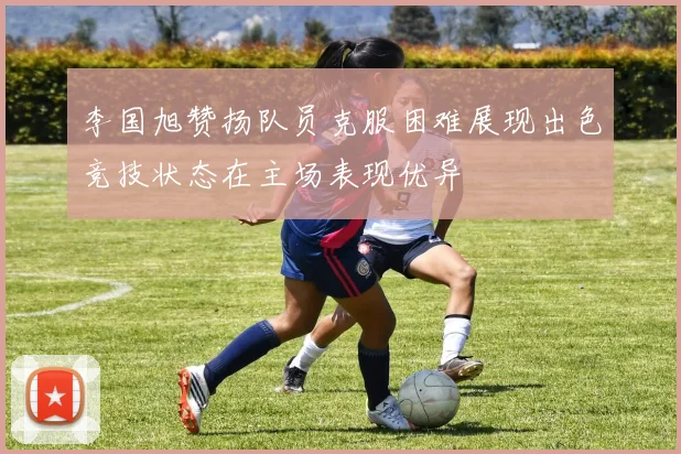 李国旭赞扬队员克服困难展现出色竞技状态在主场表现优异