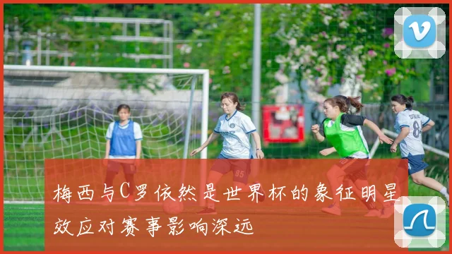 梅西与C罗依然是世界杯的象征明星效应对赛事影响深远