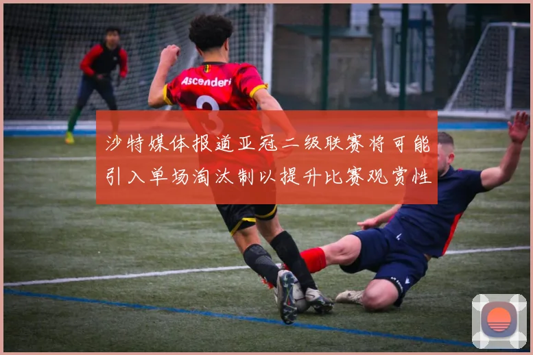 沙特媒体报道亚冠二级联赛将可能引入单场淘汰制以提升比赛观赏性