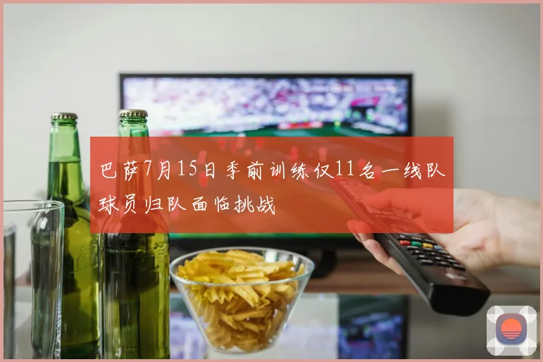 巴萨7月15日季前训练仅11名一线队球员归队面临挑战