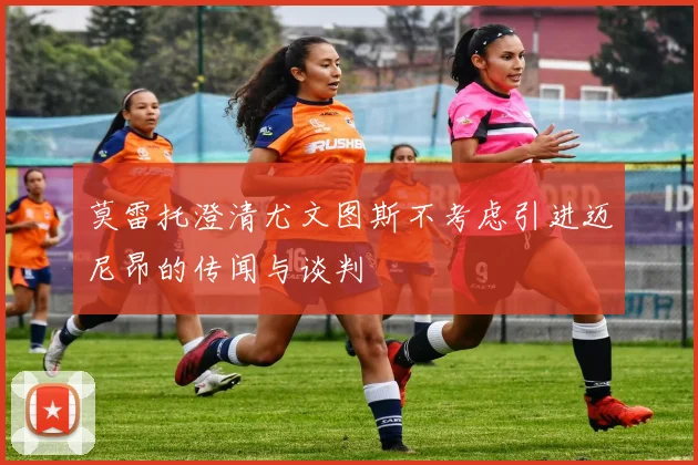 莫雷托澄清尤文图斯不考虑引进迈尼昂的传闻与谈判