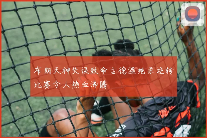 布朗天神失误致命古德温绝杀逆转比赛令人热血沸腾