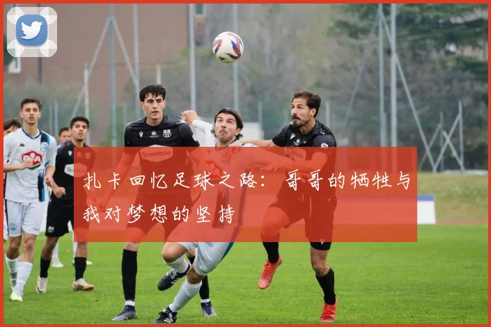 扎卡回忆足球之路：哥哥的牺牲与我对梦想的坚持