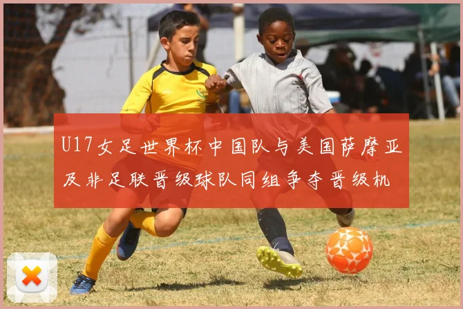 U17女足世界杯中国队与美国萨摩亚及非足联晋级球队同组争夺晋级机会