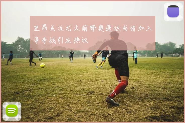 里昂关注尤文前锋奥蓬达或将加入争夺战引发热议
