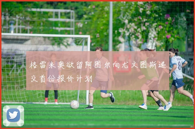 格雷米奥欲留阿图尔向尤文图斯递交首份报价计划