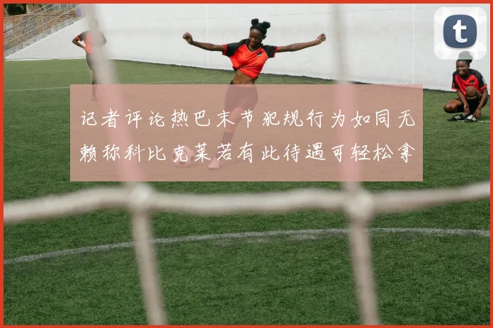 记者评论热巴末节犯规行为如同无赖称科比克莱若有此待遇可轻松拿下100分