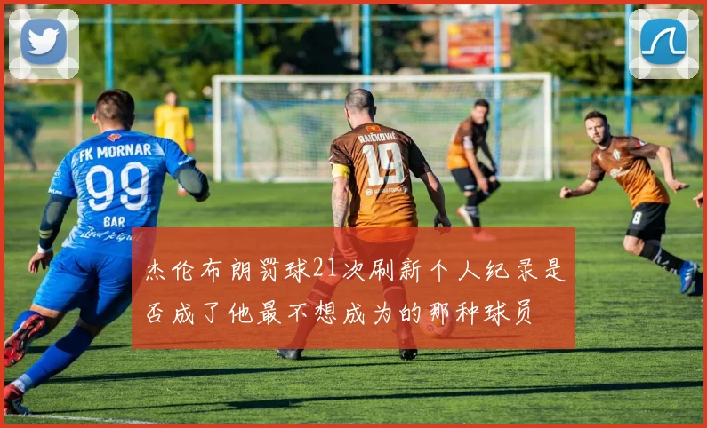 杰伦布朗罚球21次刷新个人纪录是否成了他最不想成为的那种球员
